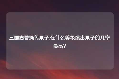 三国志曹操传果子,在什么等级爆出果子的几率最高？