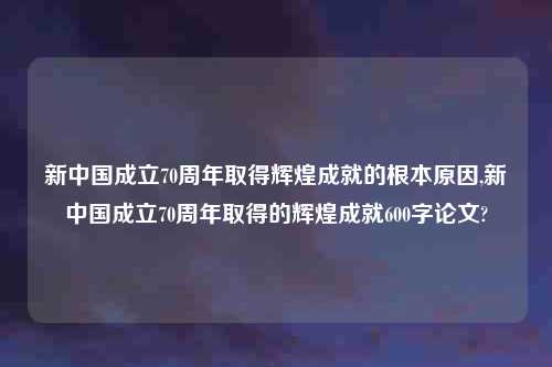 新中国成立70周年取得辉煌成就的根本原因,新中国成立70周年取得的辉煌成就600字论文?