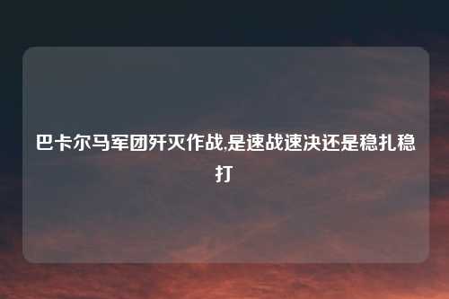 巴卡尔马军团歼灭作战,是速战速决还是稳扎稳打