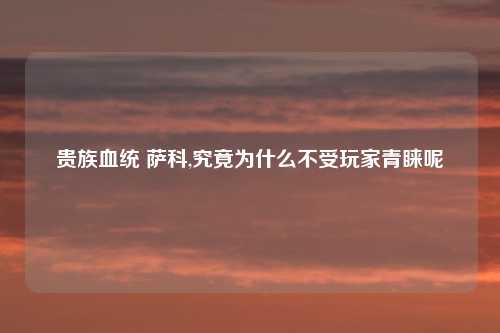 贵族血统 萨科,究竟为什么不受玩家青睐呢