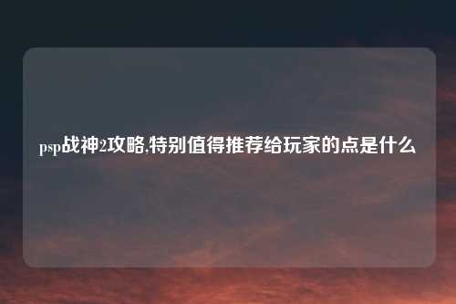 psp战神2攻略,特别值得推荐给玩家的点是什么