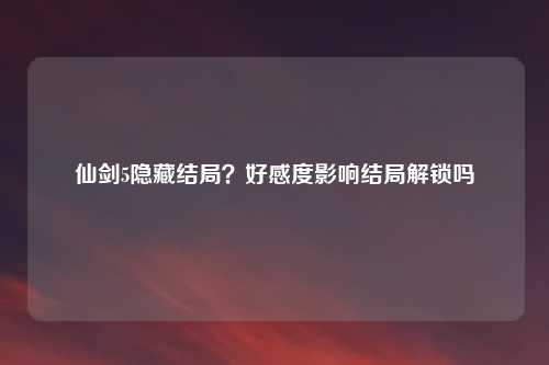 仙剑5隐藏结局?好感度影响结局解锁吗