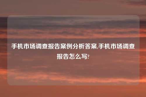 手机市场调查报告案例分析答案,手机市场调查报告怎么写?