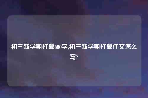 初三新学期打算600字,初三新学期打算作文怎么写?