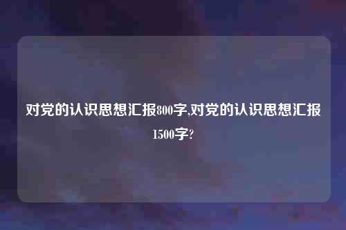 对党的认识思想汇报800字,对党的认识思想汇报1500字?