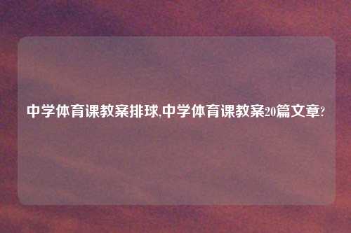 中学体育课教案排球,中学体育课教案20篇文章?