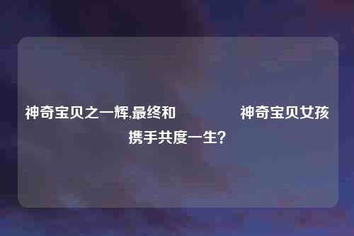 神奇宝贝之一辉,最终和 کدام神奇宝贝女孩携手共度一生?