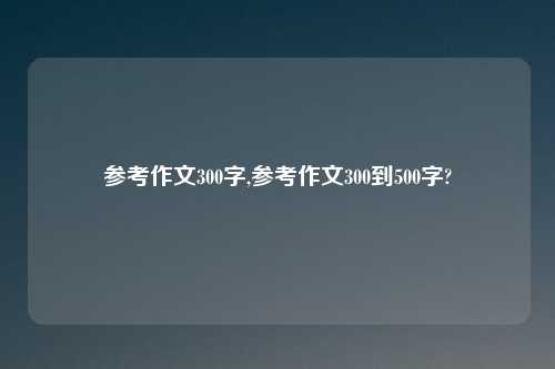 参考作文300字,参考作文300到500字?