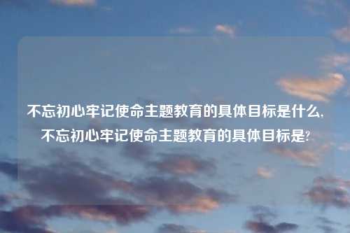 不忘初心牢记使命主题教育的具体目标是什么,不忘初心牢记使命主题教育的具体目标是?