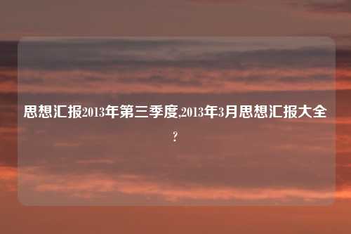思想汇报2013年第三季度,2013年3月思想汇报大全?