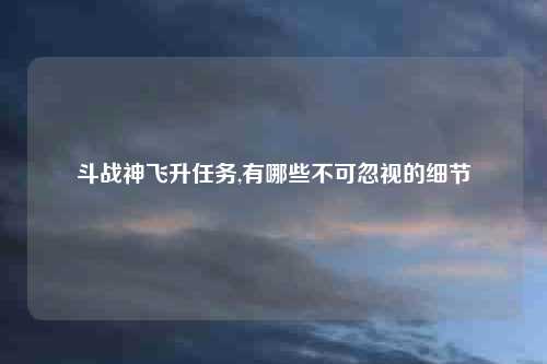 斗战神飞升任务,有哪些不可忽视的细节