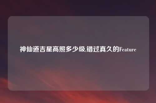 神仙道吉星高照多少级,错过真久的Feature