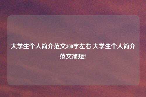大学生个人简介范文300字左右,大学生个人简介范文简短?