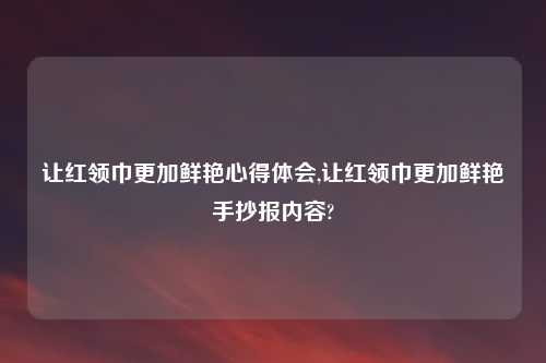 让红领巾更加鲜艳心得体会,让红领巾更加鲜艳手抄报内容?