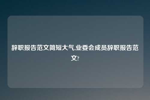 辞职报告范文简短大气,业委会成员辞职报告范文?