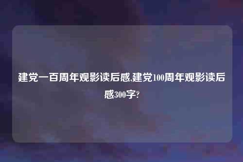 建党一百周年观影读后感,建党100周年观影读后感300字?