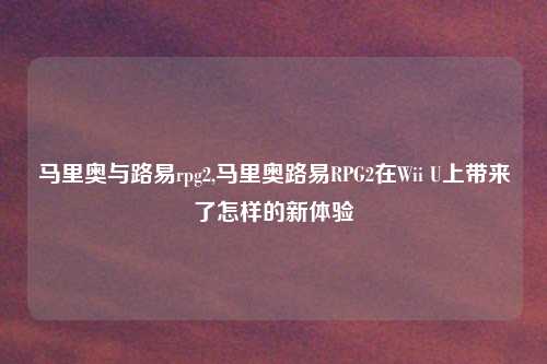 马里奥与路易rpg2,马里奥路易RPG2在Wii U上带来了怎样的新体验