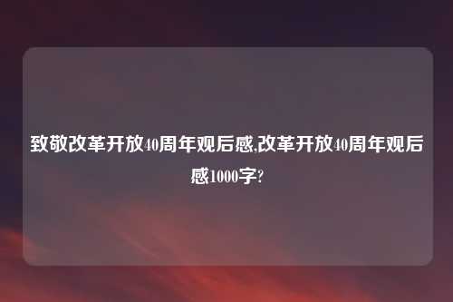 致敬改革开放40周年观后感,改革开放40周年观后感1000字?