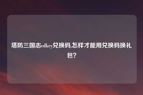 塔防三国志cdkey兑换码,怎样才能用兑换码换礼包？