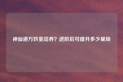 神仙道万妖皇培养?进阶后可提升多少星级