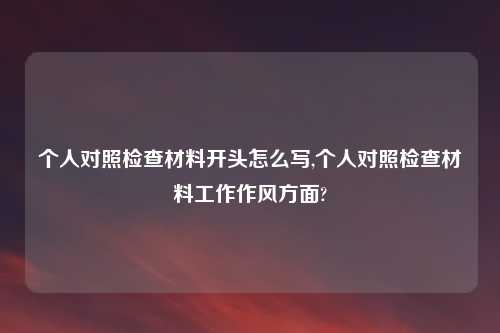 个人对照检查材料开头怎么写,个人对照检查材料工作作风方面?