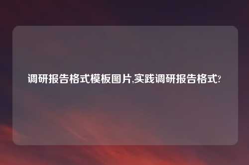 调研报告格式模板图片,实践调研报告格式?