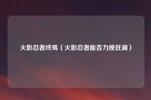 火影忍者终焉（火影忍者能否力挽狂澜）