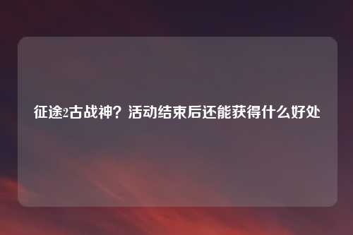 征途2古战神？活动结束后还能获得什么好处