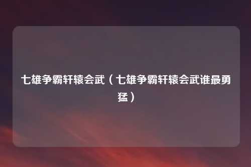 七雄争霸轩辕会武(七雄争霸轩辕会武谁最勇猛)