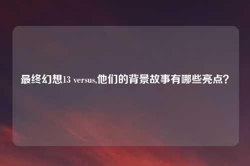 最终幻想13 versus,他们的背景故事有哪些亮点？