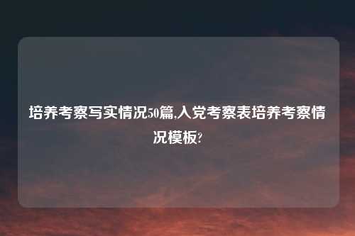 培养考察写实情况50篇,入党考察表培养考察情况模板?