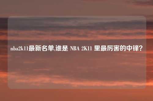 nba2k11最新名单,谁是 NBA 2K11 里最厉害的中锋？