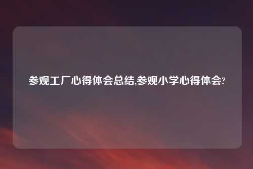 参观工厂心得体会总结,参观小学心得体会?