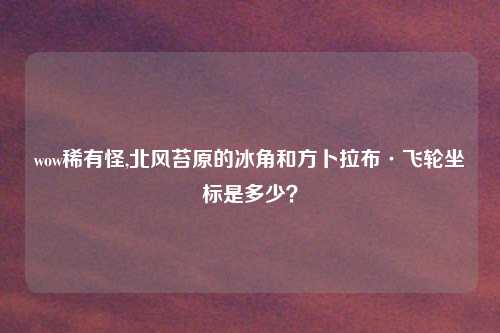 wow稀有怪,北风苔原的冰角和方卜拉布·飞轮坐标是多少？