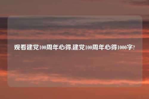 观看建党100周年心得,建党100周年心得1000字?