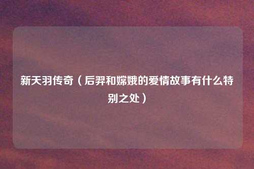 新天羽传奇（后羿和嫦娥的爱情故事有什么特别之处）