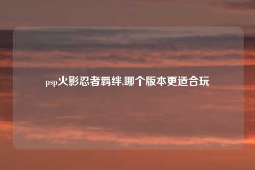 psp火影忍者羁绊,哪个版本更适合玩