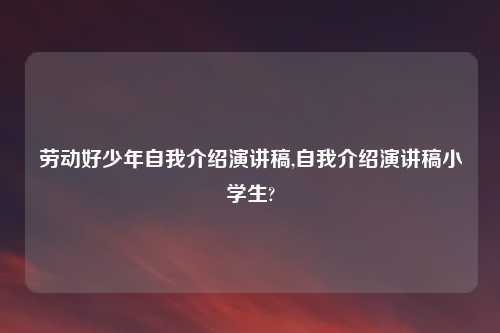 劳动好少年自我介绍演讲稿,自我介绍演讲稿小学生?
