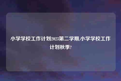 小学学校工作计划2023第二学期,小学学校工作计划秋季?
