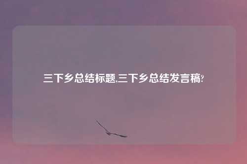 三下乡总结标题,三下乡总结发言稿?