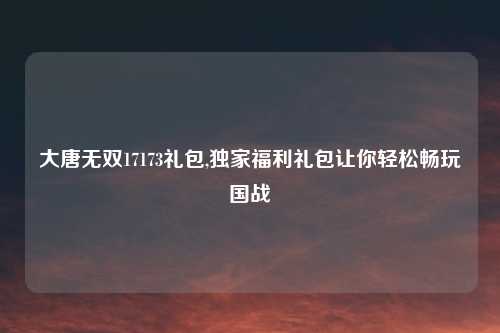 大唐无双17173礼包,独家福利礼包让你轻松畅玩国战