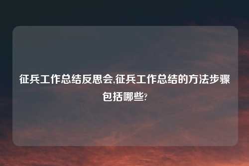 征兵工作总结反思会,征兵工作总结的方法步骤包括哪些?