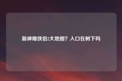 新神雕侠侣2大地图？入口在树下吗