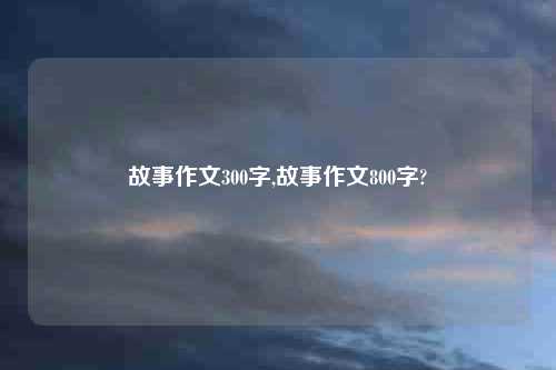 故事作文300字,故事作文800字?