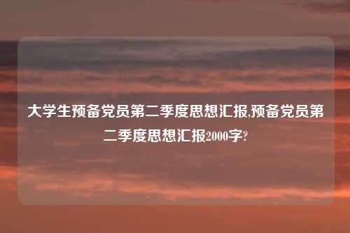 大学生预备党员第二季度思想汇报,预备党员第二季度思想汇报2000字?