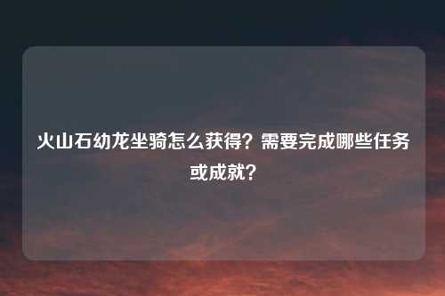 火山石幼龙坐骑怎么获得？需要完成哪些任务或成就？