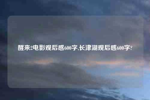 醒来2电影观后感600字,长津湖观后感600字?