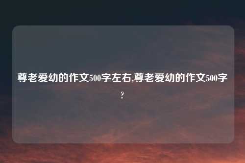 尊老爱幼的作文500字左右,尊老爱幼的作文500字?
