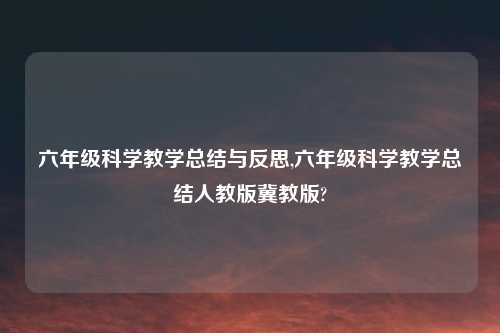 六年级科学教学总结与反思,六年级科学教学总结人教版冀教版?