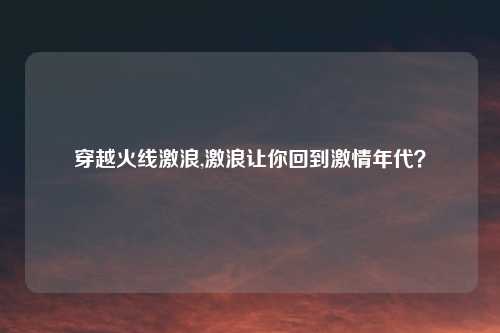 穿越火线激浪,激浪让你回到激情年代？